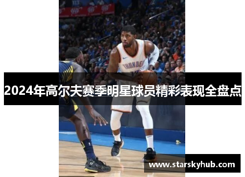2024年高尔夫赛季明星球员精彩表现全盘点