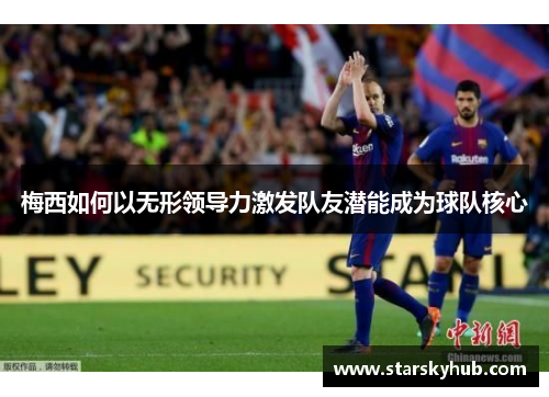 梅西如何以无形领导力激发队友潜能成为球队核心