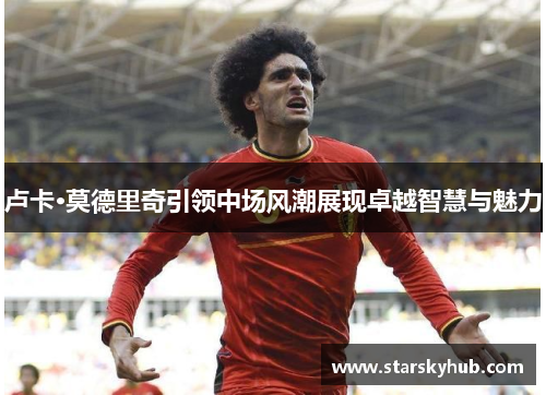 卢卡·莫德里奇引领中场风潮展现卓越智慧与魅力